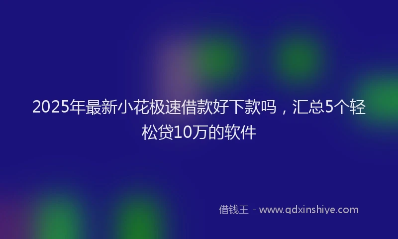 2025年最新小花极速借款好下款吗，汇总5个轻松贷10万的软件