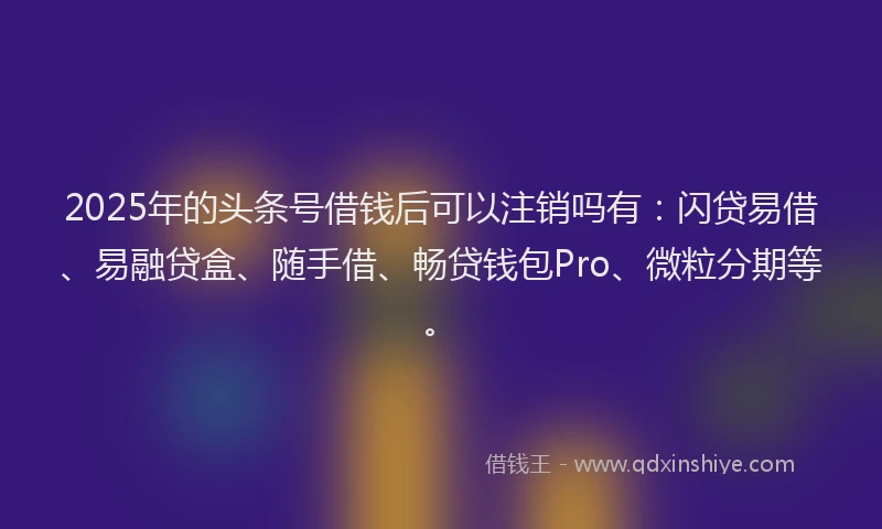2025年的头条号借钱后可以注销吗有：闪贷易借、易融贷盒、随手借、畅贷钱包Pro、微粒分期等。
