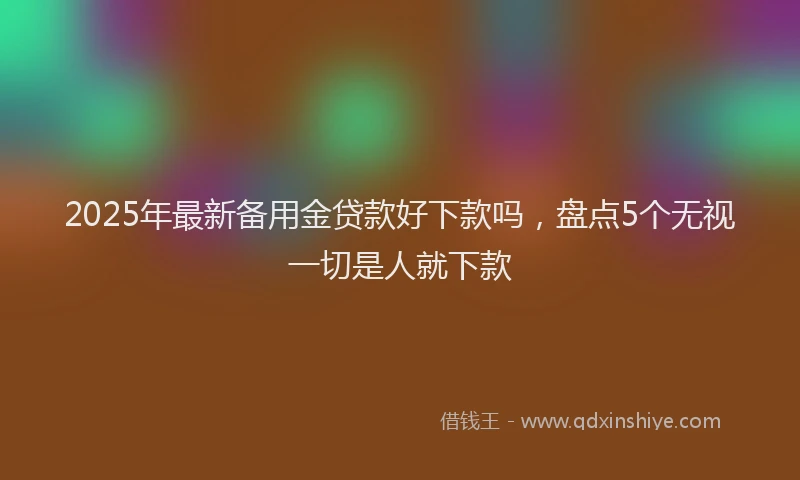 2025年最新备用金贷款好下款吗，盘点5个无视一切是人就下款