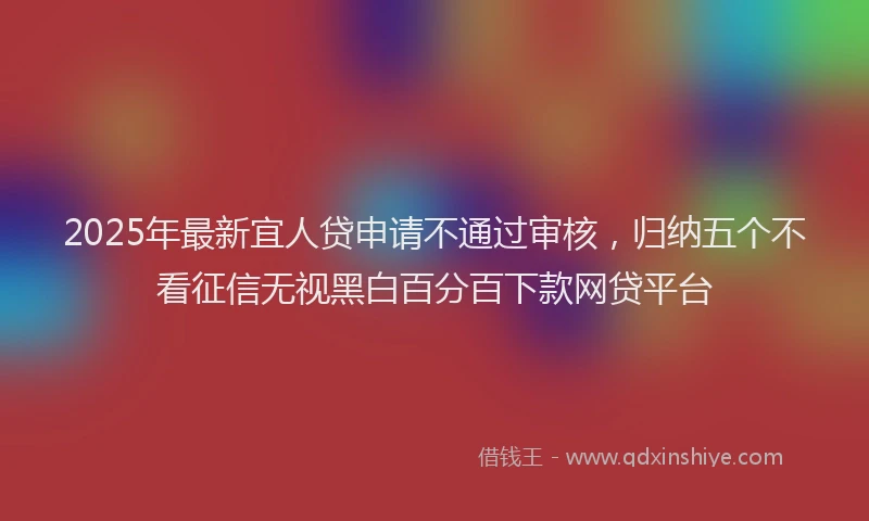 2025年最新宜人贷申请不通过审核，归纳五个不看征信无视黑白百分百下款网贷平台