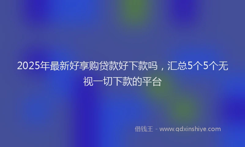 2025年最新好享购贷款好下款吗，汇总5个5个无视一切下款的平台