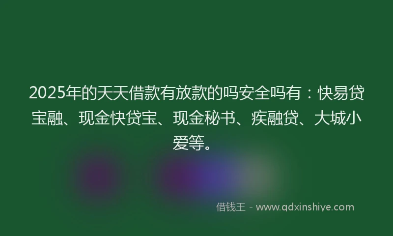 2025年的天天借款有放款的吗安全吗有：快易贷宝融、现金快贷宝、现金秘书、疾融贷、大城小爱等。