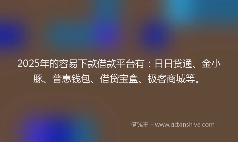 2025年的容易下款借款平台有：日日贷通、金小豚、普惠钱包、借贷宝盒、极客商城等。