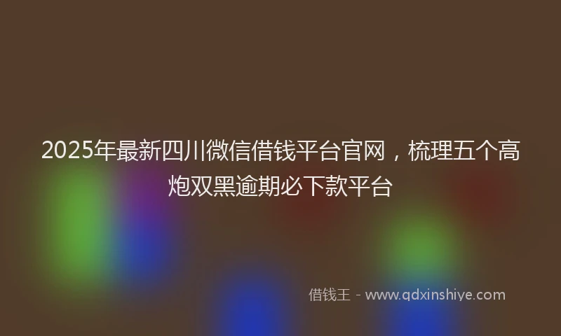 2025年最新四川微信借钱平台官网，梳理五个高炮双黑逾期必下款平台