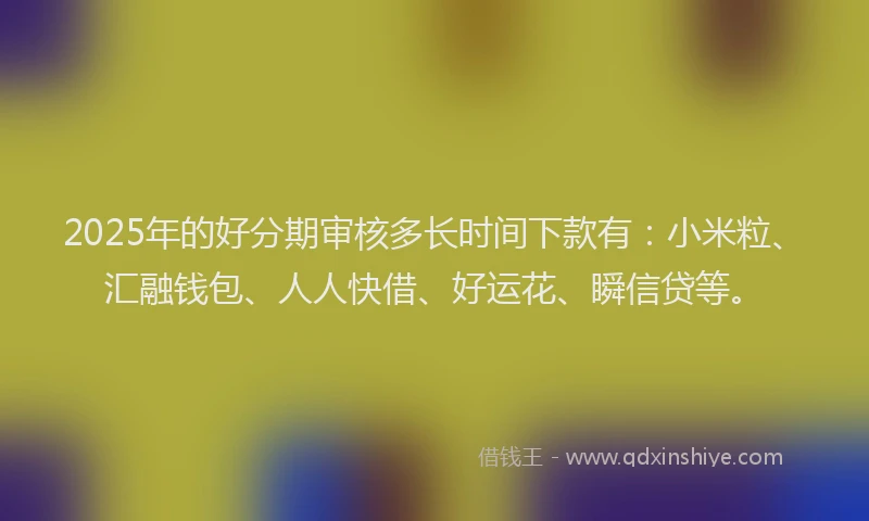 2025年的好分期审核多长时间下款有：小米粒、汇融钱包、人人快借、好运花、瞬信贷等。