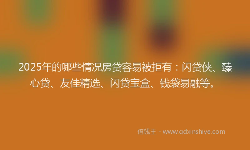 2025年的哪些情况房贷容易被拒有：闪贷侠、臻心贷、友佳精选、闪贷宝盒、钱袋易融等。