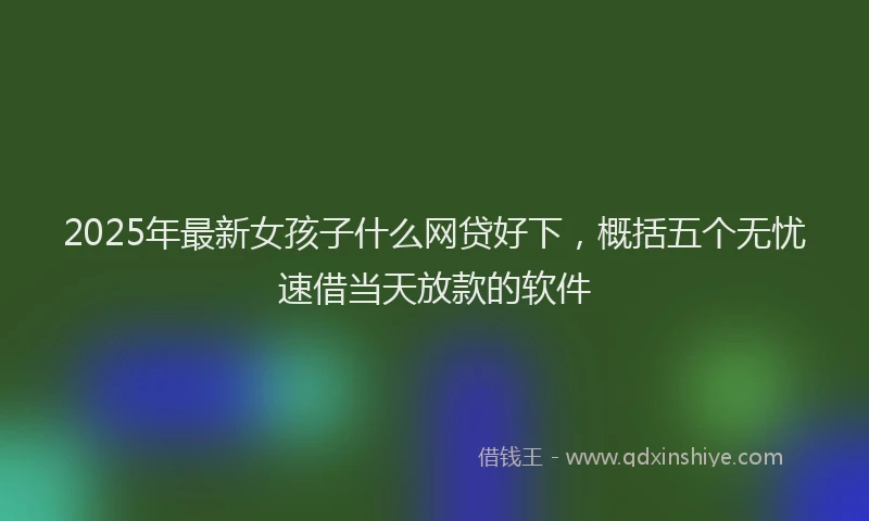 2025年最新女孩子什么网贷好下，概括五个无忧速借当天放款的软件