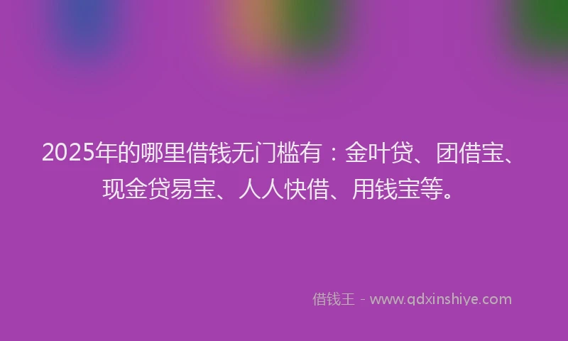 2025年的哪里借钱无门槛有：金叶贷、团借宝、现金贷易宝、人人快借、用钱宝等。