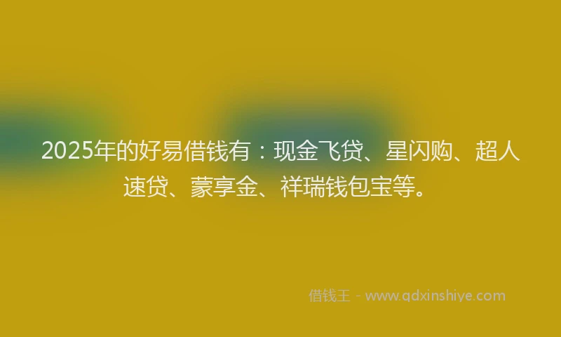 2025年的好易借钱有：现金飞贷、星闪购、超人速贷、蒙享金、祥瑞钱包宝等。