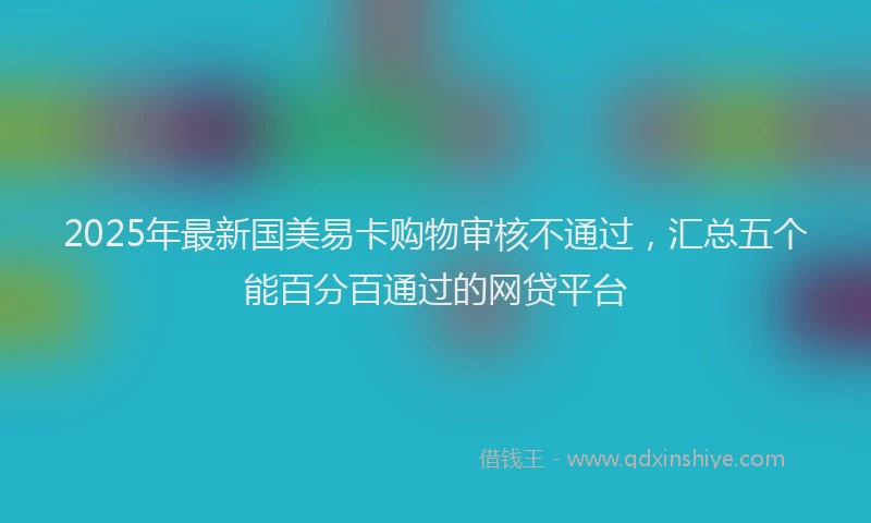 2025年最新国美易卡购物审核不通过，汇总五个能百分百通过的网贷平台