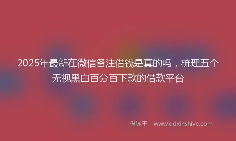 2025年最新在微信备注借钱是真的吗，梳理五个无视黑白百分百下款的借款平台