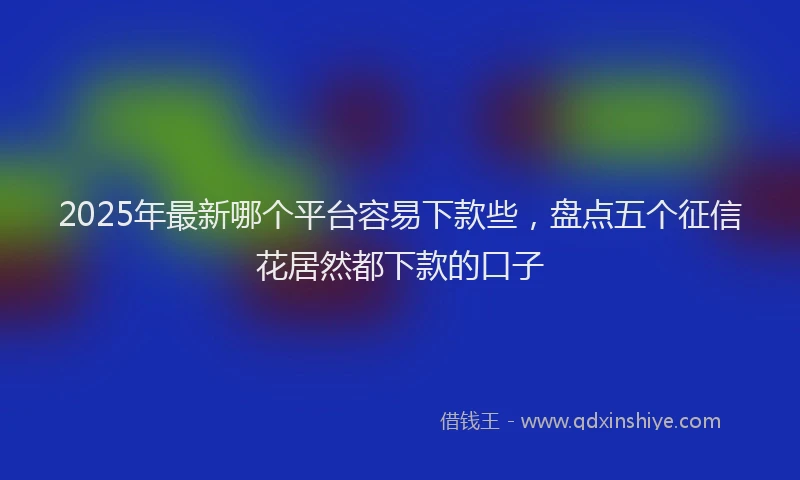 2025年最新哪个平台容易下款些，盘点五个征信花居然都下款的口子