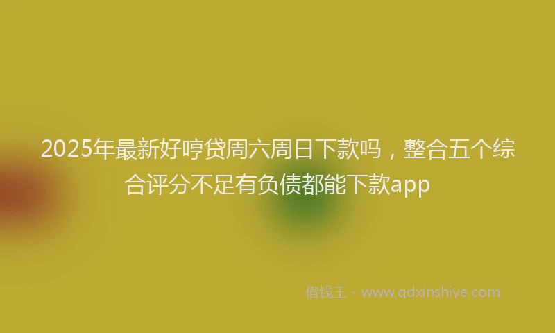 2025年最新好哼贷周六周日下款吗，整合五个综合评分不足有负债都能下款app