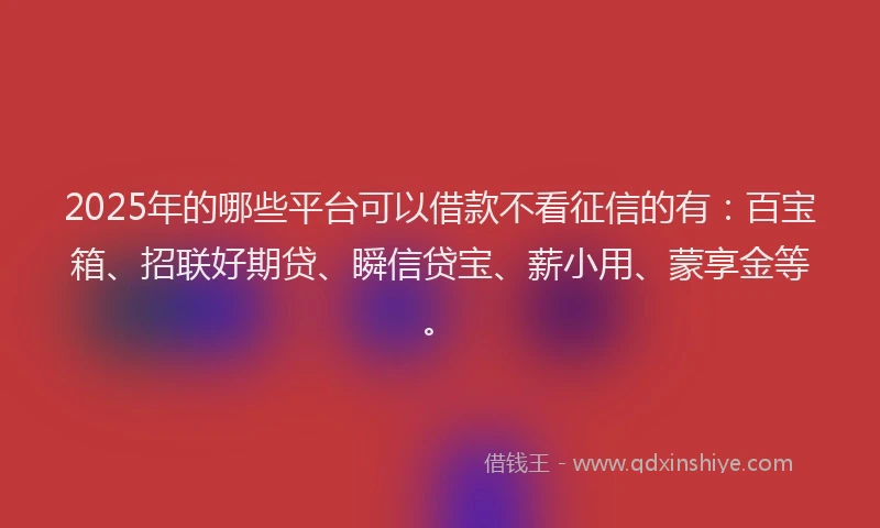 2025年的哪些平台可以借款不看征信的有：百宝箱、招联好期贷、瞬信贷宝、薪小用、蒙享金等。