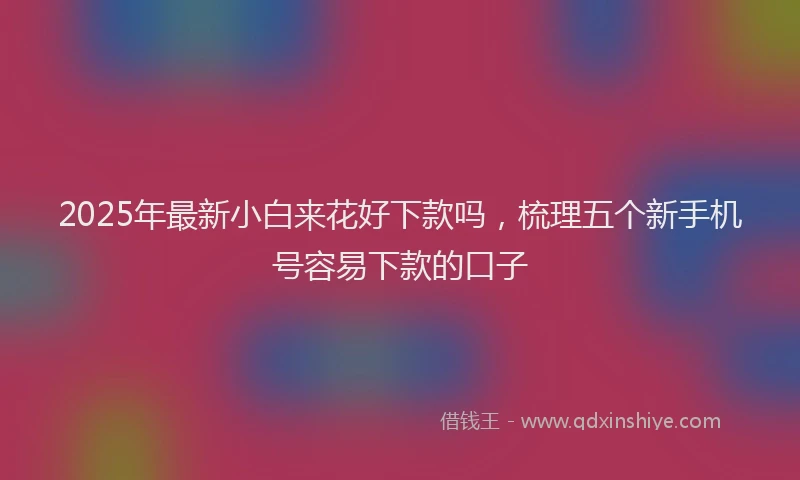 2025年最新小白来花好下款吗，梳理五个新手机号容易下款的口子