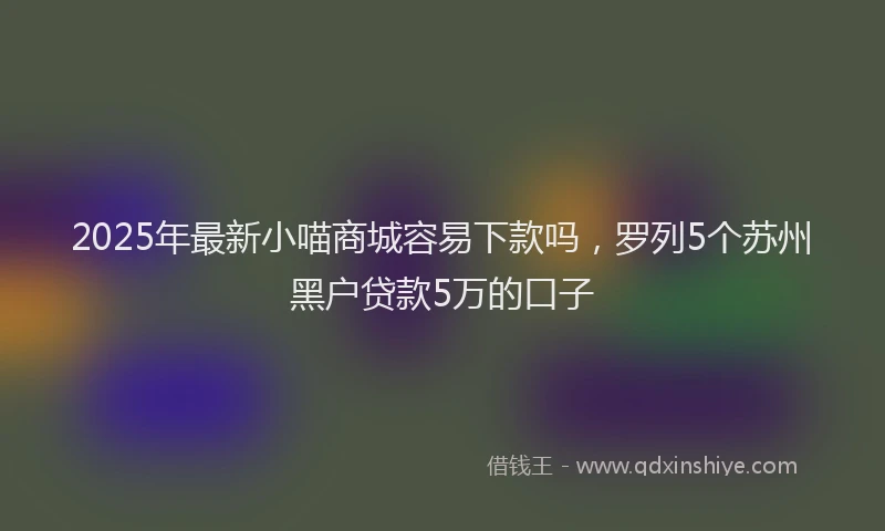 2025年最新小喵商城容易下款吗，罗列5个苏州黑户贷款5万的口子