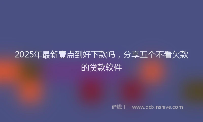 2025年最新壹点到好下款吗，分享五个不看欠款的贷款软件