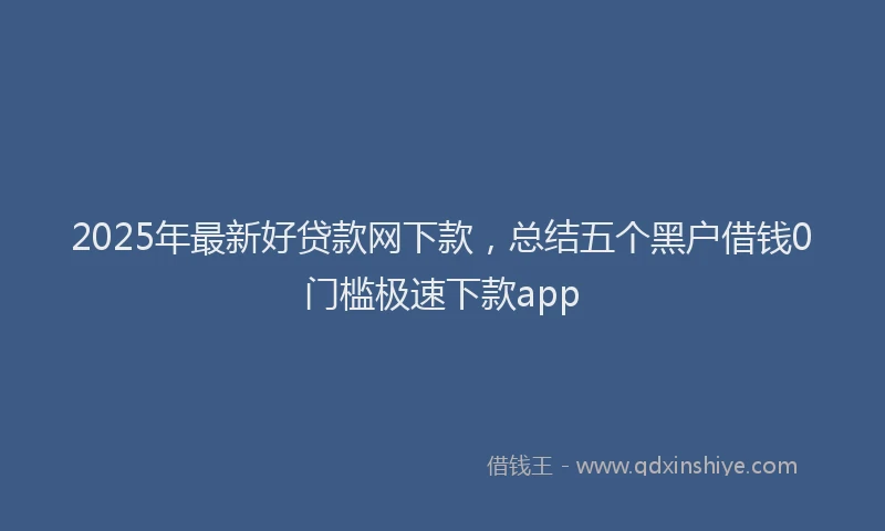 2025年最新好贷款网下款，总结五个黑户借钱0门槛极速下款app