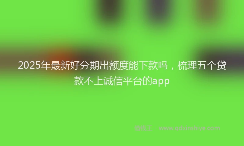 2025年最新好分期出额度能下款吗，梳理五个贷款不上诚信平台的app
