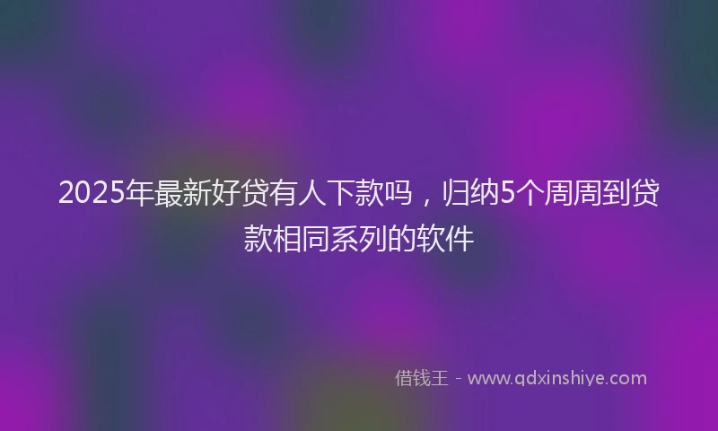 2025年最新好贷有人下款吗，归纳5个周周到贷款相同系列的软件