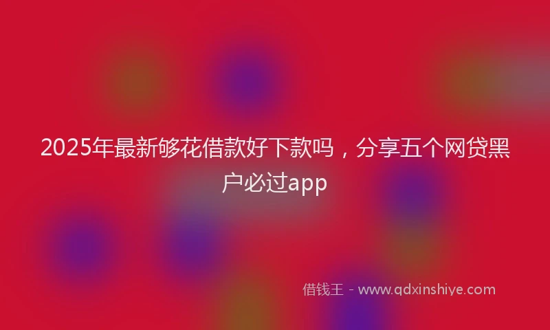 2025年最新够花借款好下款吗，分享五个网贷黑户必过app