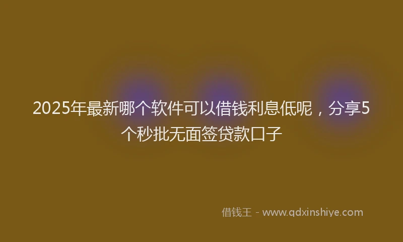 2025年最新哪个软件可以借钱利息低呢，分享5个秒批无面签贷款口子