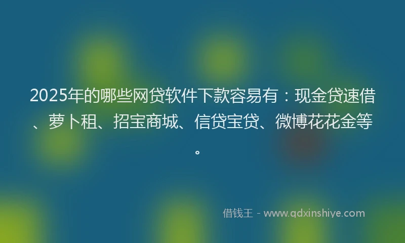 2025年的哪些网贷软件下款容易有：现金贷速借、萝卜租、招宝商城、信贷宝贷、微博花花金等。