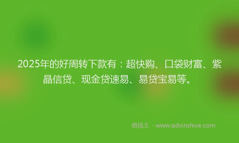 2025年的好周转下款有：超快购、口袋财富、紫晶信贷、现金贷速易、易贷宝易等。