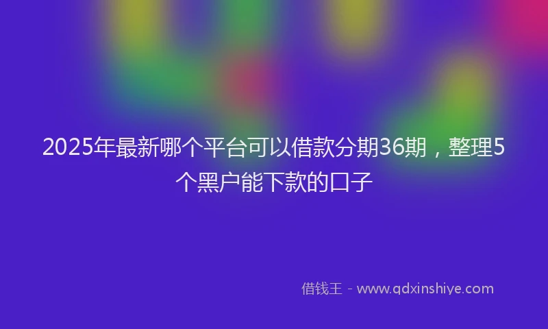 2025年最新哪个平台可以借款分期36期，整理5个黑户能下款的口子