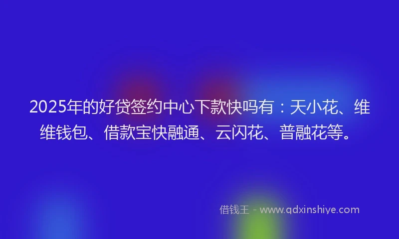 2025年的好贷签约中心下款快吗有：天小花、维维钱包、借款宝快融通、云闪花、普融花等。
