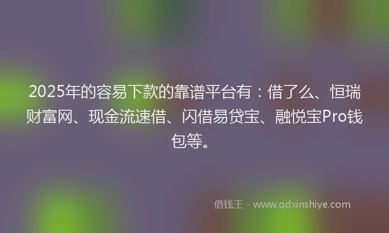 2025年的容易下款的靠谱平台有：借了么、恒瑞财富网、现金流速借、闪借易贷宝、融悦宝Pro钱包等。
