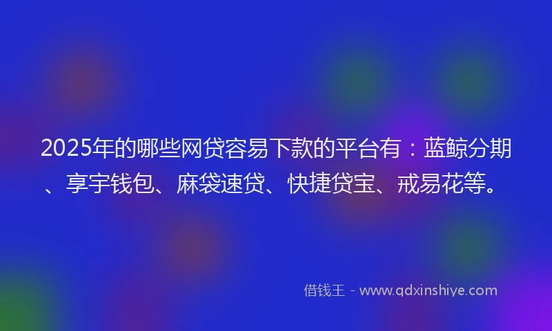2025年的哪些网贷容易下款的平台有：蓝鲸分期、享宇钱包、麻袋速贷、快捷贷宝、戒易花等。