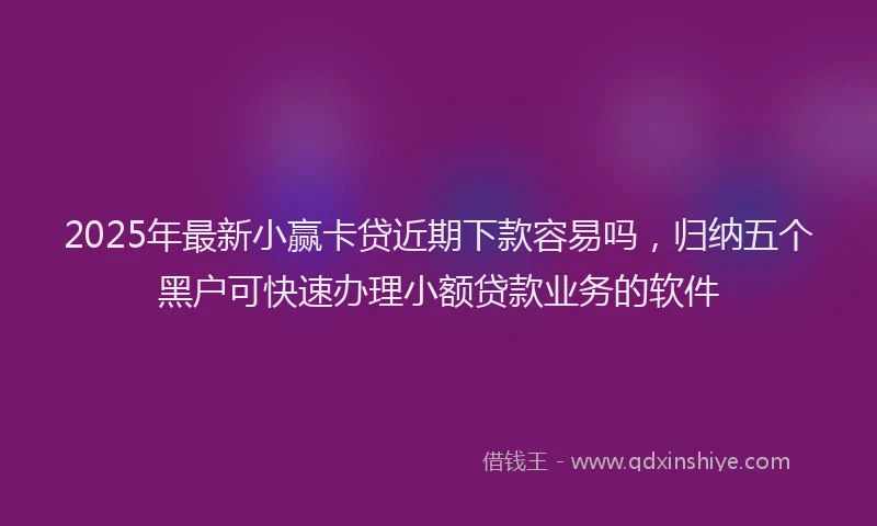 2025年最新小赢卡贷近期下款容易吗，归纳五个黑户可快速办理小额贷款业务的软件