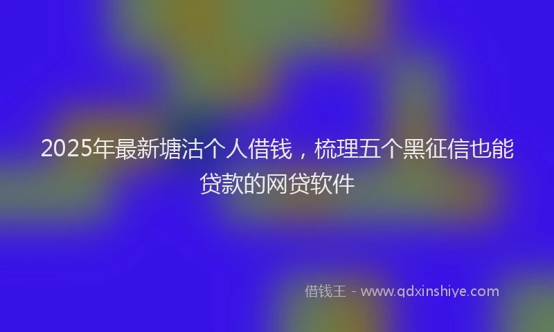 2025年最新塘沽个人借钱，梳理五个黑征信也能贷款的网贷软件