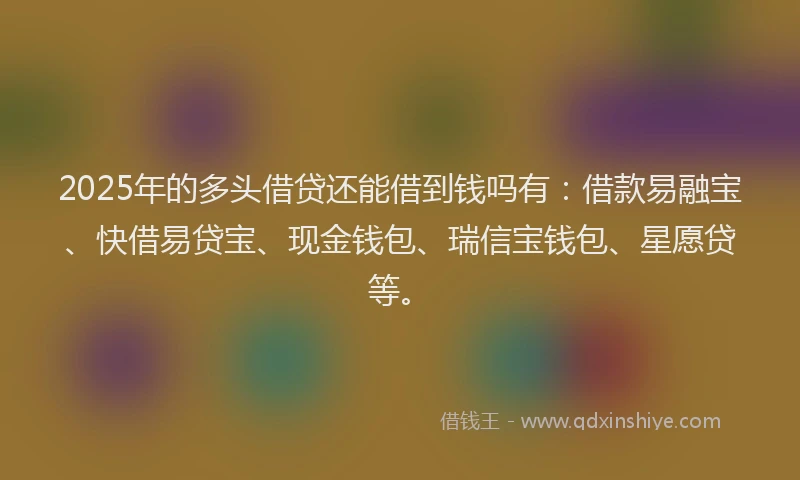 2025年的多头借贷还能借到钱吗有：借款易融宝、快借易贷宝、现金钱包、瑞信宝钱包、星愿贷等。