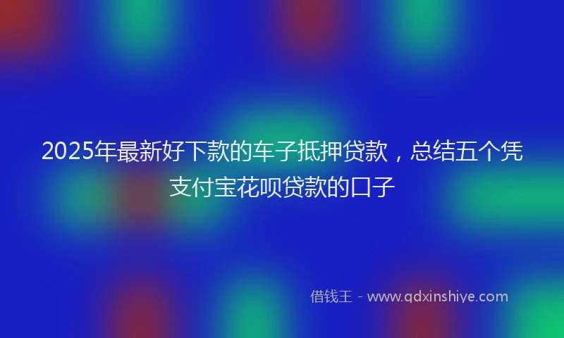 2025年最新好下款的车子抵押贷款，总结五个凭支付宝花呗贷款的口子