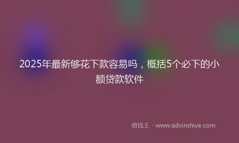 2025年最新够花下款容易吗，概括5个必下的小额贷款软件