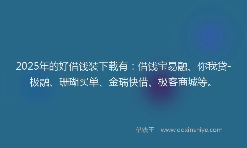 2025年的好借钱装下载有：借钱宝易融、你我贷-极融、珊瑚买单、金瑞快借、极客商城等。