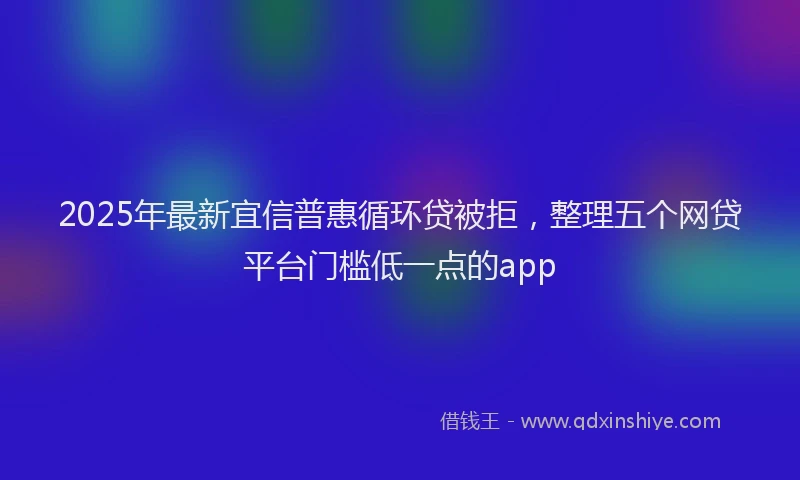2025年最新宜信普惠循环贷被拒，整理五个网贷平台门槛低一点的app