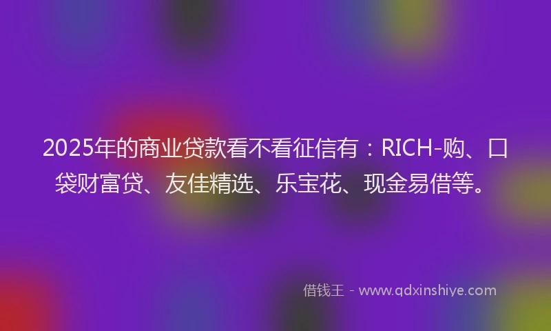 2025年的商业贷款看不看征信有：RICH-购、口袋财富贷、友佳精选、乐宝花、现金易借等。