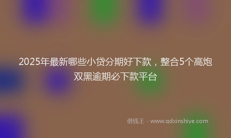 2025年最新哪些小贷分期好下款，整合5个高炮双黑逾期必下款平台