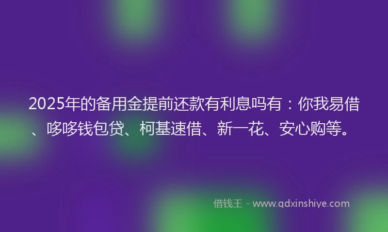 2025年的备用金提前还款有利息吗有：你我易借、哆哆钱包贷、柯基速借、新一花、安心购等。