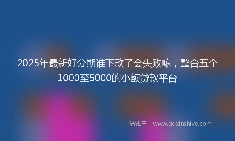 2025年最新好分期谁下款了会失败嘛，整合五个1000至5000的小额贷款平台