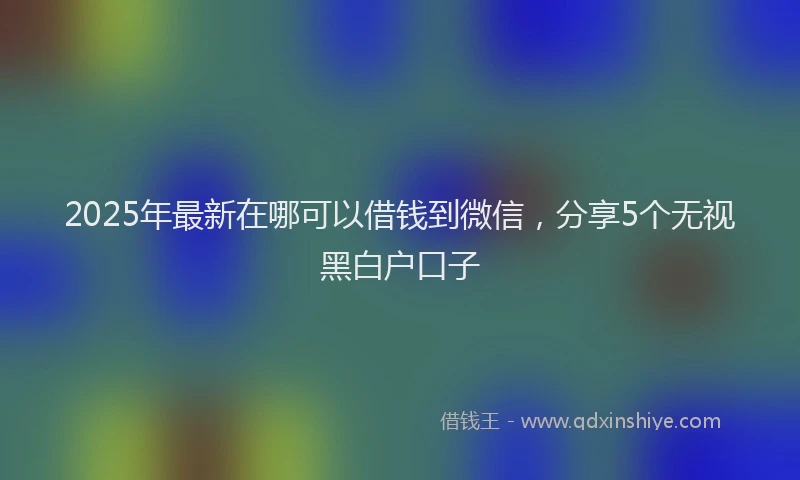2025年最新在哪可以借钱到微信，分享5个无视黑白户口子