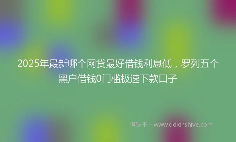 2025年最新哪个网贷最好借钱利息低，罗列五个黑户借钱0门槛极速下款口子