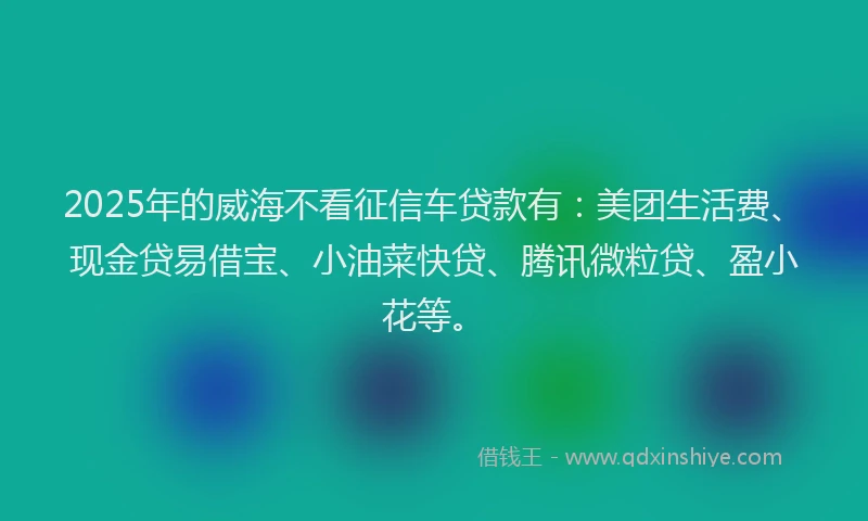 2025年的威海不看征信车贷款有：美团生活费、现金贷易借宝、小油菜快贷、腾讯微粒贷、盈小花等。