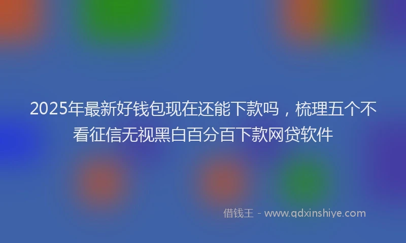 2025年最新好钱包现在还能下款吗，梳理五个不看征信无视黑白百分百下款网贷软件