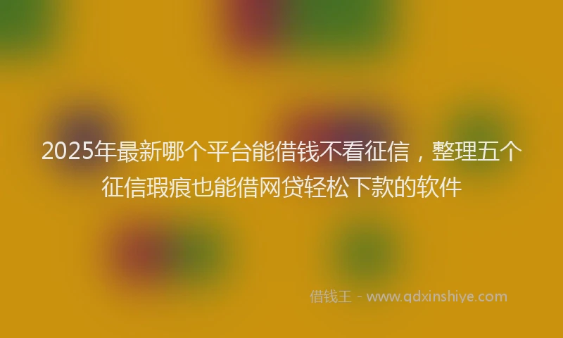 2025年最新哪个平台能借钱不看征信，整理五个征信瑕疵也能借网贷轻松下款的软件