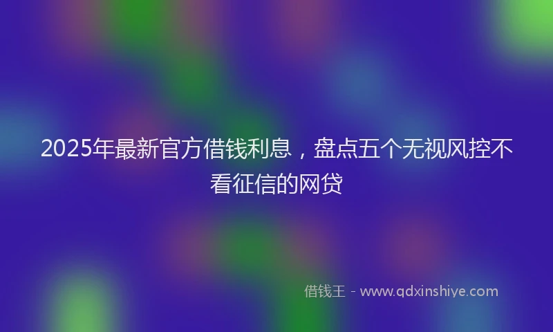 2025年最新官方借钱利息，盘点五个无视风控不看征信的网贷