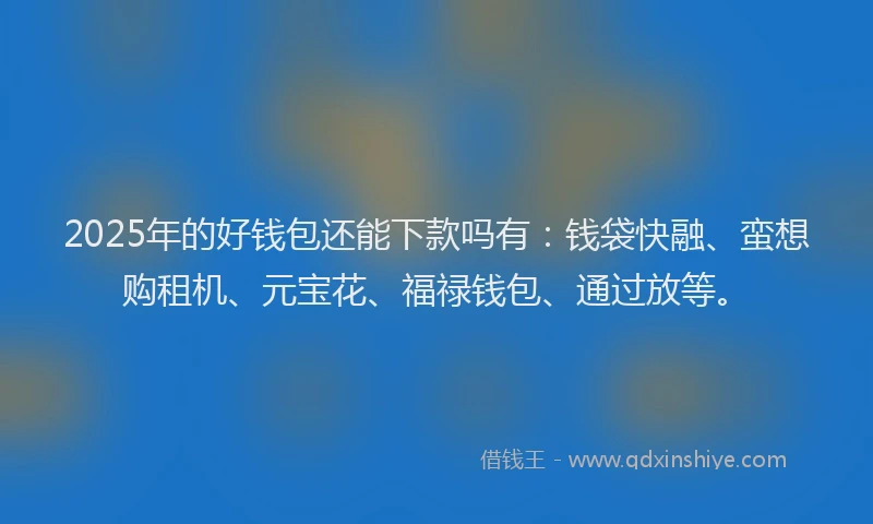 2025年的好钱包还能下款吗有：钱袋快融、蛮想购租机、元宝花、福禄钱包、通过放等。